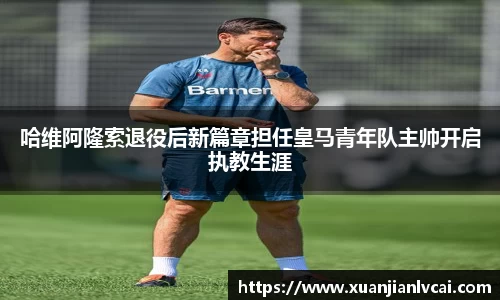 哈维阿隆索退役后新篇章担任皇马青年队主帅开启执教生涯